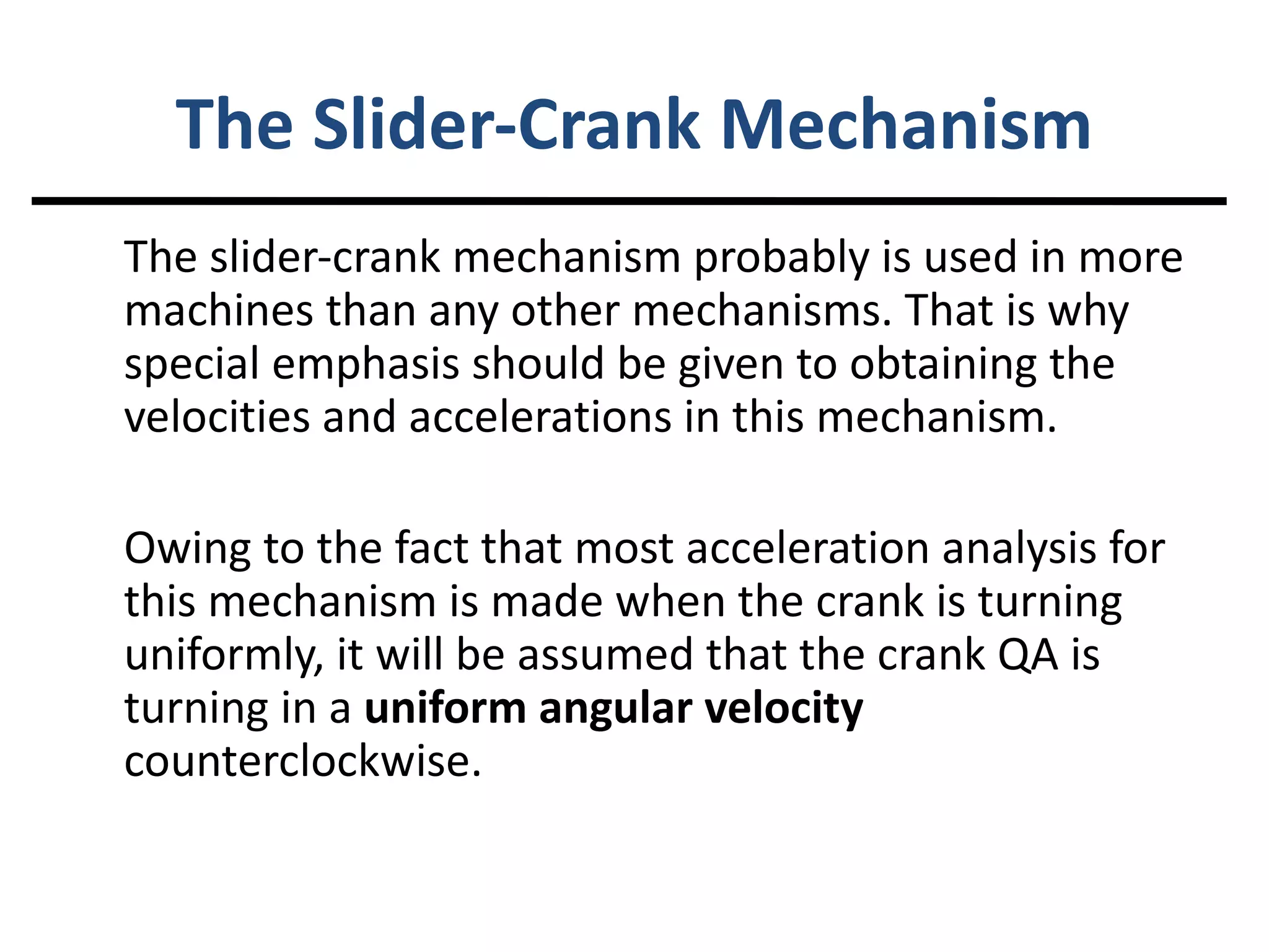 The Slider-Crank Mechanism The slider-crank mechanism probably is used in more machines than any other mechanisms. That is why special emphasis should be given to obtaining the velocities and accelerations in this mechanism. Owing to the fact that most acceleration analysis for this mechanism is made when the crank is turning uniformly, it will be assumed that the crank QA is turning in a uniform angular velocity counterclockwise.