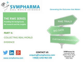 SVMPharma Ltd,
Landmark House	
Station Road,	Hook,	
Hampshire, UK,	
RG27 9HA	
CONTACT	US		
enquiry@svmpharma.com	
+44(0)	1256	962	220	www.svmpharma.com	
RWE TRIALS
BIG DATA
CUSTOM DATA COLLECTION
THE	RWE	SERIES	
Providing	the	background,	
the	research	and	the	insights.	
PART II:
COLLECTING REAL WORLD
EVIDENCE
 
 