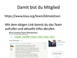 Damit bist du Mitglied
https://www.kiva.org/team/klimalotsen
Mit dem obigen Link kannst du das Team
aufrufen und aktuelle Infos abrufen.
