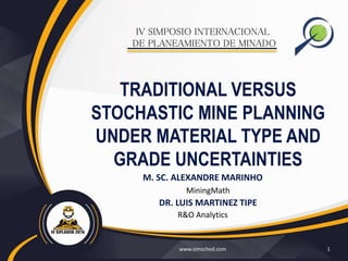 IV SIMPOSIO INTERNACIONAL
DE PLANEAMIENTO DE MINADO
www.simsched.com 1
TRADITIONAL VERSUS
STOCHASTIC MINE PLANNING
UNDER MATERIAL TYPE AND
GRADE UNCERTAINTIES
M. SC. ALEXANDRE MARINHO
MiningMath
DR. LUIS MARTINEZ TIPE
R&O Analytics
 