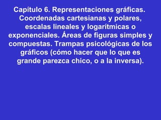 Capítulo 6. Representaciones gráficas.
Coordenadas cartesianas y polares,
escalas lineales y logarítmicas o
exponenciales. Áreas de figuras simples y
compuestas. Trampas psicológicas de los
gráficos (cómo hacer que lo que es
grande parezca chico, o a la inversa).
 