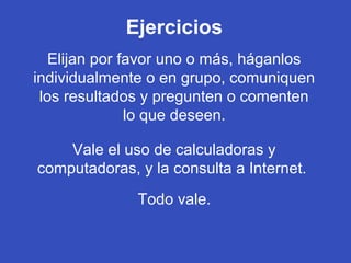 Ejercicios
Elijan por favor uno o más, háganlos
individualmente o en grupo, comuniquen
los resultados y pregunten o comenten
lo que deseen.
Vale el uso de calculadoras y
computadoras, y la consulta a Internet.
Todo vale.
 
