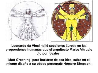 Leonardo da Vinci halló secciones áureas en las
proporciones humanas que el arquitecto Marco Vitruvio
dio por ideales.
Matt Groening, para burlarse de esa idea, calza en el
mismo diseño a su obeso personaje Homero Simpson.
 
