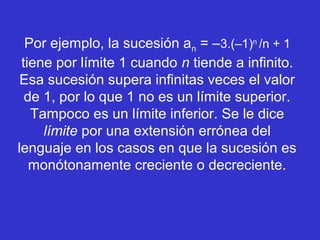 Por ejemplo, la sucesión an = –3.(–1)n
/n + 1
tiene por límite 1 cuando n tiende a infinito.
Esa sucesión supera infinitas veces el valor
de 1, por lo que 1 no es un límite superior.
Tampoco es un límite inferior. Se le dice
límite por una extensión errónea del
lenguaje en los casos en que la sucesión es
monótonamente creciente o decreciente.
 