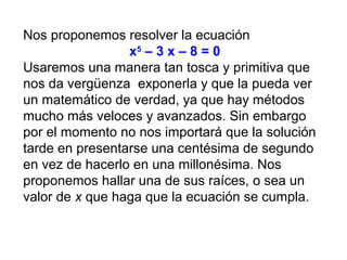 Nos proponemos resolver la ecuación
x5
– 3 x – 8 = 0
Usaremos una manera tan tosca y primitiva que
nos da vergüenza exponerla y que la pueda ver
un matemático de verdad, ya que hay métodos
mucho más veloces y avanzados. Sin embargo
por el momento no nos importará que la solución
tarde en presentarse una centésima de segundo
en vez de hacerlo en una millonésima. Nos
proponemos hallar una de sus raíces, o sea un
valor de x que haga que la ecuación se cumpla.
 