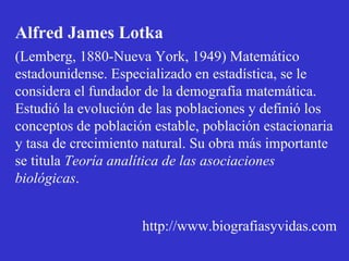 Alfred James Lotka
(Lemberg, 1880-Nueva York, 1949) Matemático
estadounidense. Especializado en estadística, se le
considera el fundador de la demografía matemática.
Estudió la evolución de las poblaciones y definió los
conceptos de población estable, población estacionaria
y tasa de crecimiento natural. Su obra más importante
se titula Teoría analítica de las asociaciones
biológicas.
http://www.biografiasyvidas.com
 