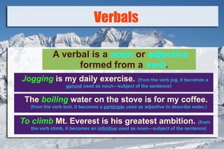 Verbals ,[object Object],Jogging  is my daily exercise.   (from the verb jog, it becomes a  gerund  used as noun—subject of the sentence) The  boiling  water on the stove is for my coffee.   (from the verb boil, it becomes a  participle  used as adjective to describe water.) To climb  Mt. Everest is his greatest ambition.   (from the verb climb, it becomes an  infinitive  used as noun—subject of the sentence) 