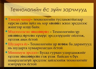 Технологийн ёс з йн зарчмуудү
Тэнц чанарүү – технологийн тусламжтйагаар
х рсэн сайн з йл нь хор х н л эсвэл эрсдэлээсү ү ө өө
жингээр ил байхүү
Мэдээллэсэн з вш р лө өө ө – Технологийн рү
н л нд ртс н х м с эрсдэл дийг ойлгож,ө өө ө ө ү үү үү
х лээж авах ёстойү
Шударга ёс– Технологийн р г ж ба дарамтуудү ө өө
нь шударга хуваарилагдах ёстой
Минимум эрсдэл– Бусад гурван удирдамжийг
х лээн з вш рс н гэж зэж байсан ч б хү ө өө ө ү ү
шаардлагаг й эрсдлээс зайлсхийж технологийгү
нэвтр лэх ёстойүү
 