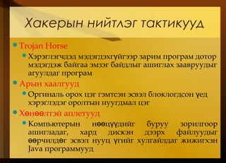 Trojan Horse
Хэрэглэгчдэд мэдэгдэхг йгээр зарим програм доторү
мэдэгдэж байгаа эмзэг байдлыг ашиглах заавруудыг
агуулдаг програм
Арын хаалгууд
Оргиналь орох цэг гэмтсэн эсвэл блоклогдсон едү
хэрэглэдэг оролтын нуугдмал цэг
Х н лтэй аплетуудө өө
Компьютерын н ц дийг буруу зорилгоорөө үү
ашигладаг, хард дискэн дээрх файлуудыг
рчилд г эсвэл нууц гийг хулгайлдаг жижигхэнөө ө ү
Java программууд
Хакерын нийтлэг тактикууд
 