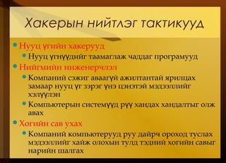 Нууц гийн хакеруудү
Нууц гн дийг таамаглаж чаддаг програмуудү үү
Нийгмийн инженерчлэл
Компаний сэжиг авааг й ажилтантай ярилцахү
замаар нууц г зэрэг нэ цэнэтэй мэдээллийгү ү
хэл лэнүү
Компьютерын систем д р хандах хандалтыг олжүү үү
авах
Хогийн сав ухах
Компаний компьютерууд руу дайрч ороход туслах
мэдээллийг хайж олохын тулд тэдний хогийн савыг
нарийн шалгах
Хакерын нийтлэг тактикууд
 