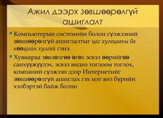 Ажил дээрх з вш р лг йө өө ө ү
ашиглалт
Компьютерын системийн болон с лжээнийү
з вш р лг й ашиглалтыгө өө ө ү цаг хугацааны ба
н цийн хулгайөө гэнэ.
Хувиараа з вл лг г х эсвэл рийгө ө өө ө ө өө өө
санх ж лэх, эсвэл видео тоглоом тоглох,үү үү
компаний с лжээн дээр Интернетийгү
з вш р лг й ашиглах гэх мэт янз б рийнө өө ө ү ү
хэлбэртэй байж болно
 