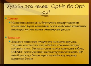 Хувийн эрх ч лө өө: Opt-in ба Opt-
out
Дэмжих
Имэйлийн листэнд нь б ртг лэх замаар тодорхойү үү
компаниас, б лэг компаниас эсвэл холбоотой компаниасү
имэйл д х лээн авахыг з вш рс н йлдэлүү ү ө өө ө ү
Татгалзах
Захиалга хийгээг й х м с р имэйл д явуулж,ү ү үү үү үү
тэднийг жагсаалтаас гадна байлгах боломж олгодог
мэйлийн лист. Захиалагчдын имэйл хаягуудыг вэбээс,
USENET, эсвэл мэйлийн жагсаалтуудаас олж авна. ISP-
ийн бодлогууд болон зарим мужийн хуулиудаар
хориглож болно
 