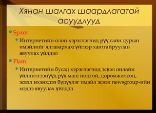 Хянан шалгах шаардлагатай
асуудлууд
Spam
Интернетийн олон хэрэглэгчид р сайн дурынүү
имэйлийг ялгаварлахг йгээр хавтгайрууланү
явуулах йлдэлү
Flam
Интернетийн бусад хэрэглэгчид эсвэл онлайн
йлчилгээн д р маш ноцтой, доромжилсон,ү үү үү
эсвэл ихэнхдээ б д лэг имэйл эсвэлү үү newsgroup-ийн
мэдээ явуулах йлдэлү
 