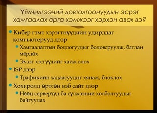 йлчилгээний довтолгоонуудын эсрэгҮ
хамгаалах арга хэмжээг хэрхэн авах вэ?
Кибер гэмт хэрэгтн дийн удирддагүү
компьютерууд дээр
Хамгаалалтын бодлогуудыг боловсруулж, батлан
м рд хө ө
Эмзэг хэсг дийг хайж олохүү
ISP дээр
Трафикийн хадаасуудыг хянаж, блоклох
Хохиролд ртс н вэб сайт дээрө ө
Н ц сервер д ба с лжээний холболтуудыгөө үү ү
байгуулах
 
