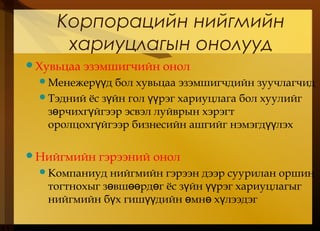 Корпорацийн нийгмийн
хариуцлагын онолууд
Хувьцаа эзэмшигчийн онол
Менежер д бол хувьцаа эзэмшигчдийн зуучлагчидүү
Тэдний ёс з йн гол рэг хариуцлага бол хуулийгү үү
з рчихг йгээр эсвэл луйврын хэрэгтө ү
оролцохг йгээр бизнесийн ашгийг нэмэгд лэхү үү
Нийгмийн гэрээний онол
Компаниуд нийгмийн гэрээн дээр суурилан оршин
тогтнохыг з вш рд г ёс з йн рэг хариуцлагыгө өө ө ү үү
нийгмийн б х гиш дийн мн х лээдэгү үү ө ө ү
 