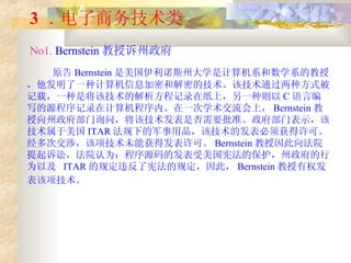 3 ． 电子商务技术类   No1.  Bernstein 教授诉州政府   原告 Bernstein 是美国伊利诺斯州大学是计算机系和数学系的教授，他发明了一种计算机信息加密和解密的技术。该技术通过两种方式被记载，一种是将该技术的解析方程记录在纸上，另一种则以 C 语言编写的源程序记录在计算机程序内。在一次学术交流会上， Bernstein 教授向州政府部门询问，将该技术发表是否需要批准。政府部门表示，该技术属于美国 ITAR 法规下的军事用品，该技术的发表必须获得许可。经多次交涉，该项技术未能获得发表许可。 Bernstein 教授因此向法院提起诉讼，法院认为：程序源码的发表受美国宪法的保护，州政府的行为以及  ITAR 的规定违反了宪法的规定，因此， Bernstein 教授有权发表该项技术。   