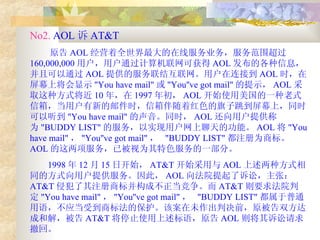 No2.  AOL 诉 AT&T  原告 AOL 经营着全世界最大的在线服务业务，服务范围超过 160,000,000 用户，用户通过计算机联网可获得 AOL 发布的各种信息，并且可以通过 AOL 提供的服务联结互联网。用户在连接到 AOL 时，在屏幕上将会显示 "You have mail" 或 "You''ve got mail" 的提示， AOL 采取这种方式将近 10 年，在 1997 年初， AOL 开始使用美国的一种老式信箱，当用户有新的邮件时，信箱伴随着红色的旗子跳到屏幕上，同时可以听到 "You have mail" 的声音。同时， AOL 还向用户提供称为 "BUDDY LIST" 的服务，以实现用户网上聊天的功能。 AOL 将 "You have mail" ， "You''ve got mail" ，  "BUDDY LIST" 都注册为商标。 AOL 的这两项服务，已被视为其特色服务的一部分。 1998 年 12 月 15 日开始， AT&T 开始采用与 AOL 上述两种方式相同的方式向用户提供服务。因此， AOL 向法院提起了诉讼，主张： AT&T 侵犯了其注册商标并构成不正当竞争。而 AT&T 则要求法院判定 "You have mail" ， "You''ve got mail" ，  "BUDDY LIST" 都属于普通用语，不应当受到商标法的保护。该案在未作出判决前，原被告双方达成和解，被告 AT&T 将停止使用上述标语，原告 AOL 则将其诉讼请求撤回。  
