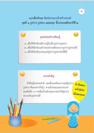 จุดประสงคการเรียนรู
๑. เพื่อใหนักเรียนมีความรูในเรื่องรูปรางรูปทรง
๒. เพื่อใหนักเรียนสรางสรรคงานศิลปะจากรูปรางรูปทรงได
๓. เพื่อใหนักเรียนประยุกตรูปรางรูปทรงไปใชได
สิ่งที่อยูในธรรมชาติ และสิ่งแวดลอมอาจจะมีรูปราง
รูปทรง ที่แตกตางกันไป ตามลักษณะและประเภท
ของสิ่งนั้น ๆ การเพิ่มน้ำหนักแสงเงาจะทำใหรูปราง
กลายเปนรูปทรงได
สาระสำคัญ
แบบฝกทักษะ ศิลปหรรษากลาสรางสรรค
ชุดที่ ๑ รูปราง รูปทรง แสนสนุก ชั้นประถมศึกษาปที่ ๒
๕
·Ó¢ŒÍÊÍº
Ë¹ŒÒ¶Ñ´ä»
ä´ŒàÅÂ¹Ð¤Ð
ศิลป์หรรษากล้าสร้างสรรค์ป.2
 