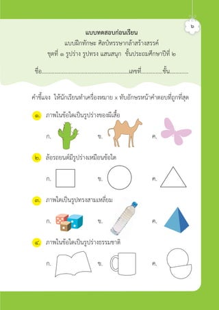 คำชี้แจง ใหนักเรียนทำเครื่องหมาย x ทับอักษรหนาคำตอบที่ถูกที่สุด
แบบทดสอบกอนเรียน
แบบฝกทักษะ ศิลปหรรษากลาสรางสรรค
ชุดที่ ๑ รูปราง รูปทรง แสนสนุก ชั้นประถมศึกษาปที่ ๒
ชื่อ.............................................................เลขที่...............ชั้น.............
๖
๑. ภาพในขอใดเปนรูปรางของผีเสื้อ
ก. ข. ค.
๒. ลอรถยนตมีรูปรางเหมือนขอใด
ก. ข. ค.
๓. ภาพใดเปนรูปทรงสามเหลี่ยม
ก. ข. ค.
๔. ภาพในขอใดเปนรูปรางธรรมชาติ
ก. ข. ค.
ศิลป์หรรษากล้าสร้างสรรค์ป.2
 