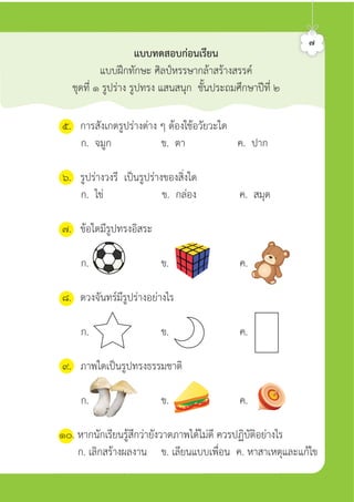 ๗
แบบทดสอบกอนเรียน
แบบฝกทักษะ ศิลปหรรษากลาสรางสรรค
ชุดที่ ๑ รูปราง รูปทรง แสนสนุก ชั้นประถมศึกษาปที่ ๒
๕. การสังเกตรูปรางตาง ๆ ตองใชอวัยวะใด
ก. จมูก ข. ตา ค. ปาก
๖. รูปรางวงรี เปนรูปรางของสิ่งใด
ก. ไข ข. กลอง ค. สมุด
๗. ขอใดมีรูปทรงอิสระ
ก. ข. ค.
๘. ดวงจันทรมีรูปรางอยางไร
ก. ข. ค.
๙. ภาพใดเปนรูปทรงธรรมชาติ
ก. ข. ค.
๑๐. หากนักเรียนรูสึกวายังวาดภาพไดไมดี ควรปฏิบัติอยางไร
ก. เลิกสรางผลงาน ข. เลียนแบบเพื่อน ค. หาสาเหตุและแกไข
ศิลป์หรรษากล้าสร้างสรรค์ป.2
 