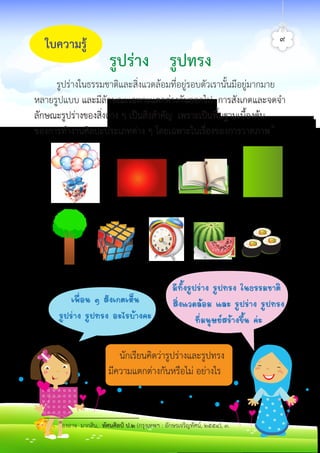 ใบความรู
รูปรางในธรรมชาติและสิ่งแวดลอมที่อยูรอบตัวเรานั้นมีอยูมากมาย
หลายรูปแบบ และมีลักษณะเฉพาะแตกตางกันออกไป การสังเกตและจดจำ
ลักษณะรูปรางของสิ่งตาง ๆ เปนสิ่งสำคัญ เพราะเปนพื้นฐานเบื้องตน
ของการทำงานศิลปะประเภทตาง ๆ โดยเฉพาะในเรื่องของการวาดภาพ๑
รูปราง รูปทรง
๙
ÁÕ·Ñé§ÃÙ»Ã‹Ò§ ÃÙ»·Ã§ ã¹¸ÃÃÁªÒµÔ
ÊÔè§áÇ´ÅŒÍÁ áÅÐ ÃÙ»Ã‹Ò§ ÃÙ»·Ã§
·ÕèÁ¹ØÉÂÊÃŒÒ§¢Öé¹ ¤‹Ð
à¾×èÍ¹ æ ÊÑ§à¡µàËç¹
ÃÙ»Ã‹Ò§ ÃÙ»·Ã§ ÍÐäÃºŒÒ§¤Ð
นักเรียนคิดวารูปรางและรูปทรง
มีความแตกตางกันหรือไม อยางไร
๑องอาจ มากสิน, ทัศนศิลป ป.๒ (กรุงเทพฯ : อักษรเจริญทัศน, ๒๕๕๔), ๓.
ศิลป์หรรษากล้าสร้างสรรค์ป.2
 