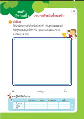วาดภาพดวยมือทั้งสองขาง
แบบฝก
กิจกรรมที่ ๑
ชื่อ........................................นามสกุล....................................ชั้น...........
นักเรีีีีียน
พอใจมาก พอใจ ไมพอใจ ลงชื่อ
เพื่อน
ครู
ความรูสึกที่มีตอกิจกรรม
คำชี้แจง
ใหนักเรียนลากเสนดวยมือทั้งสองขางเปนรูปรางธรรมชาติ
หรือรูปรางที่มนุษยสรางขึ้น ตามความคิดจินตนาการ
อยางนอย ๕ ชนิด
๑๔ศิลป์หรรษากล้าสร้างสรรค์ป.2
 