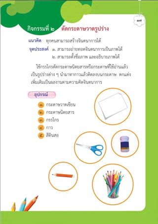 แนวคิด
จุดประสงค ๑. สามารถถายทอดจินตนาการเปนภาพได
๒. สามารถตั้งชื่อภาพ และอธิบายภาพได
ใชกรรไกรตัดกระดาษนิตยสารหรือกระดาษที่ใชอานแลว
เปนรูปรางตาง ๆ นำมาทากาวแลวติดลงบนกระดาษ ตกแตง
เพิ่มเติมเปนผลงานตามความคิดจินตนาการ
ทุกคนสามารถสรางจินตนาการได
กิจกรรมที่ ๒ ตัดกระดาษวาดรูปราง
๑๗
อุปกรณ
๑. กระดาษวาดเขียน
๒. กระดาษนิตยสาร
๓. กรรไกร
๔. กาว
๕. สีดินสอ
ศิลป์หรรษากล้าสร้างสรรค์ป.2
 