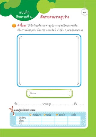 ชื่อภาพ.....................................................................
แบบฝก
กิจกรรมที่ ๒ ตัดกระดาษวาดรูปราง
ชื่อ........................................นามสกุล....................................ชั้น...........
นักเรีีีีียน
พอใจมาก พอใจ ไมพอใจ ลงชื่อ
เพื่อน
ครู
ความรูสึกที่มีตอกิจกรรม
คำชี้แจง ใหนักเรียนตัดกระดาษรูปรางเรขาคณิตและตอเติม
เปนภาพตางๆ เชน บาน ปลา คน สัตว หรืออื่น ๆ ตามจินตนาการ
๑๙ศิลป์หรรษากล้าสร้างสรรค์ป.2
 