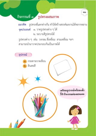 แนวคิด
จุดประสงค ๑. วาดรูปทรงตาง ๆ ได
๒. ระบายสีรูปทรงได
รูปทรงที่แตกตางกัน ทำใหสรางสรรคผลงานไดหลากหลาย
รูปทรงตาง ๆ เชน วงกลม สี่เหลี่ยม สามเหลี่ยม ฯลฯ
สามารถนำมาวาดประกอบกันเปนภาพได
กิจกรรมที่ ๓ รูปทรงผสมภาพ
อุปกรณ
๑. กระดาษวาดเขียน
๒. ดินสอสี
๒๒
àµÃÕÂÁÍØ»¡Ã³¾ÃŒÍÁáÅŒÇ
¡ç·Ó¡Ô¨¡ÃÃÁµ‹ÍàÅÂ¹Ð¤Ð
ศิลป์หรรษากล้าสร้างสรรค์ป.2
 
