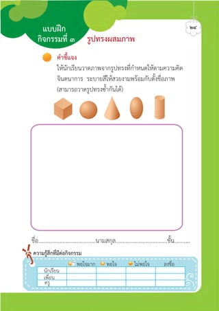 ชื่อ........................................นามสกุล....................................ชั้น...........
คำชี้แจง
ใหนักเรียนวาดภาพจากรูปทรงที่กำหนดใหตามความคิด
จินตนาการ ระบายสีใหสวยงามพรอมกับตั้งชื่อภาพ
(สามารถวาดรูปทรงซ้ำกันได)
รูปทรงผสมภาพ
แบบฝก
กิจกรรมที่ ๓
๒๔
นักเรีีีีียน
พอใจมาก พอใจ ไมพอใจ ลงชื่อ
เพื่อน
ครู
ความรูสึกที่มีตอกิจกรรม
ศิลป์หรรษากล้าสร้างสรรค์ป.2
 