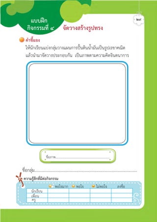 ชื่อภาพ.....................................................................
นักเรีีีีียน
พอใจมาก พอใจ ไมพอใจ ลงชื่อ
เพื่อน
ครู
ความรูสึกที่มีตอกิจกรรม
คำชี้แจง
ใหนักเรียนแบงกลุมวางแผนการปนดินน้ำมันเปนรูปเรขาคณิต
แลวนำมาจัดวางประกอบกัน เปนภาพตามความคิดจินตนาการ
แบบฝก
กิจกรรมที่ ๔ จัดวางสรางรูปทรง
๒๙
ชื่อกลุม....................................................................................................
ศิลป์หรรษากล้าสร้างสรรค์ป.2
 