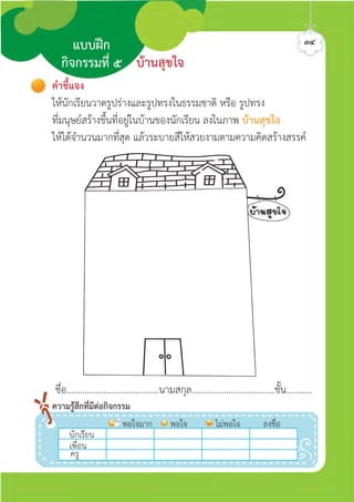 คำชี้แจง
ใหนักเรียนวาดรูปรางและรูปทรงในธรรมชาติ หรือ รูปทรง
ที่มนุษยสรางขึ้นที่อยูในบานของนักเรียน ลงในภาพ บานสุขใจ
ใหไดจำนวนมากที่สุด แลวระบายสีใหสวยงามตามความคิดสรางสรรค
ชื่อ........................................นามสกุล....................................ชั้น...........
นักเรีีีีียน
พอใจมาก พอใจ ไมพอใจ ลงชื่อ
เพื่อน
ครู
ความรูสึกที่มีตอกิจกรรม
บานสุขใจ
แบบฝก
กิจกรรมที่ ๕
๓๔ศิลป์หรรษากล้าสร้างสรรค์ป.2
 