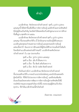 คำนำ
แบบฝกทักษะ ศิลปหรรษากลาสรางสรรค ชุดที่ ๑ รูปราง รูปทรง
แสนสนุกนี้ ไดจัดทำขึ้นเพื่อใชในการจัดการเรียนรู และฝกทักษะสาระทัศนศิลป
ที่เนนผูเรียนเปนสำคัญ โดยจัดทำใหสอดคลองกับหลักสูตรแกนกลางการศึกษา
ขั้นพื้นฐาน พุทธศักราช ๒๕๕๑
แบบฝกทักษะ ศิลปหรรษากลาสรางสรรค ชุดที่ ๑ รูปราง รูปทรง
แสนสนุก ชั้นประถมศึกษาปที่ ๒ นี้ นักเรียนสามารถเรียนรูไดดวยตนเอง
แบบฝกแตละชุดจะกำหนดสาระการเรียนรู และจุดประสงคการเรียนรู
แตละเนื้อหาไว มีแนวทางการฝกแสดงใหผูเรียนไดศึกษากอนเมื่อเขาใจดีแลว
จึงลงมือทำแบบฝกแตละสวนที่กำหนดไว แบบฝกทักษะศิลปหรรษา
กลาสรางสรรค มี ๔ ชุด ประกอบดวย
ชุดที่ ๑ เรื่อง รูปราง รูปทรง แสนสนุก
ชุดที่ ๒ เรื่อง เสน สี มีิจินตนาการ
ชุดที่ ๓ เรื่อง ปน พิมพ เสริมจินตนาการ
ชุดที่ ๔ เรื่อง ตัด ฉีก ปะติด คิดสรางสรรค
หวังเปนอยางยิ่งวา แบบฝกทักษะ ศิลปหรรษากลาสรางสรรค
ชั้นประถมศึกษาปที่ ๒ คงจะอำนวยประโยชนตอครู และนักเรียนตลอดถึง
ผูสนใจทั่วไป ที่ไดนำไปประกอบการจัดการเรียนรู และฝกฝนเพิ่มเติม
อันจะเปนผลโดยตรงตอการพัฒนาการจัดการเรียนรูสาระทัศนศิลปใหมี
ประสิทธิภาพและบรรลุผลสำเร็จมากยิ่งขึ้น ขอขอบคุณผูมีสวนเกี่ยวของ
ทุกทาน ที่ทำใหแบบฝกทักษะนี้สำเร็จดวยดี
วรินทราพร ธรรมประชา
ศิลป์หรรษากล้าสร้างสรรค์ป.2
 