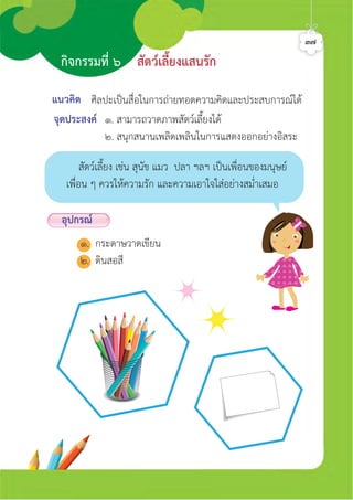 กิจกรรมที่ ๖ สัตวเลี้ยงแสนรัก
๓๗
แนวคิด
จุดประสงค ๑. สามารถวาดภาพสัตวเลี้ยงได
๒. สนุกสนานเพลิดเพลินในการแสดงออกอยางอิสระ
ศิลปะเปนสื่อในการถายทอดความคิดและประสบการณได
อุปกรณ
๑. กระดาษวาดเขียน
๒. ดินสอสี
สัตวเลี้ยง เชน สุนัข แมว ปลา ฯลฯ เปนเพื่อนของมนุษย
เพื่อน ๆ ควรใหความรัก และความเอาใจใสอยางสม่ำเสมอ
ศิลป์หรรษากล้าสร้างสรรค์ป.2
 