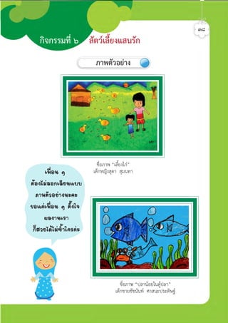 ชื่อภาพ “เลี้ยงไก”
เด็กหญิงสุดา สุมนทา
ชื่อภาพ “ปลานอยในตูปลา”
เด็กชายชัชนันท ศาสนะประดิษฐ
๓๘
กิจกรรมที่ ๖ สัตวเลี้ยงแสนรัก
ภาพตัวอยาง
à¾×èÍ¹ æ
µŒÍ§äÁ‹ÅÍ¡àÅÕÂ¹áºº
ÀÒ¾µÑÇÍÂ‹Ò§¹Ð¤Ð
¢Íá¤‹à¾×èÍ¹ æ µÑéÑ§ã¨
¼Å§Ò¹àÃÒ
¡çÊÇÂä´ŒäÁ‹«éÓã¤Ã¤‹Ð
ศิลป์หรรษากล้าสร้างสรรค์ป.2
 