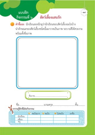 ชื่อ........................................นามสกุล....................................ชั้น...........
ชื่อภาพ.....................................................................
คำชี้แจง นักเรียนลองนึกดูวานักเรียนชอบสัตวเลี้ยงอะไรบาง
นำลักษณะของสัตวเลี้ยงชนิดนั้นมาวาดเปนภาพ ระบายสีใหสวยงาม
พรอมตั้งชื่อภาพ
นักเรีีีีียน
พอใจมาก พอใจ ไมพอใจ ลงชื่อ
เพื่อน
ครู
ความรูสึกที่มีตอกิจกรรม
สัตวเลี้ยงแสนรัก
แบบฝก
กิจกรรมที่ ๖
๓๙ศิลป์หรรษากล้าสร้างสรรค์ป.2
 