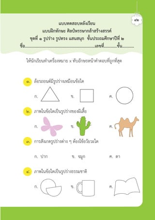 ใหนักเรียนทำเครื่องหมาย x ทับอักษรหนาคำตอบที่ถูกที่สุด
๑. ลอรถยนตมีรูปรางเหมือนขอใด
ก. ข. ค.
๒. ภาพในขอใดเปนรูปรางของผีเสื้อ
ก. ข. ค.
๓. การสังเกตรูปรางตาง ๆ ตองใชอวัยวะใด
ก. ปาก ข. จมูก ค. ตา
๔. ภาพในขอใดเปนรูปรางธรรมชาติ
ก. ข. ค.
แบบทดสอบหลังเรียน
แบบฝกทักษะ ศิลปหรรษากลาสรางสรรค
ชุดที่ ๑ รูปราง รูปทรง แสนสนุก ชั้นประถมศึกษาปที่ ๒
ชื่อ.................................................................เลขที่............ชั้น...........
๔๒ศิลป์หรรษากล้าสร้างสรรค์ป.2
 