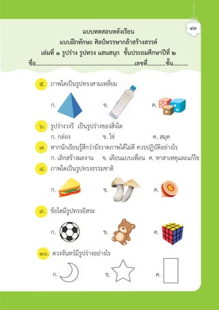 ๕. ภาพใดเปนรูปทรงสามเหลี่ยม
ก. ข. ค.
๖. รูปรางวงรี เปนรูปรางของสิ่งใด
ก. กลอง ข. ไข ค. สมุด
๗. หากนักเรียนรูสึกวายังวาดภาพไดไมดี ควรปฏิบัติอยางไร
ก. เลิกสรางผลงาน ข. เลียนแบบเพื่อน ค. หาสาเหตุและแกไข
๘. ภาพใดเปนรูปทรงธรรมชาติ
ก. ข. ค.
๙. ขอใดมีรูปทรงอิสระ
ก. ข. ค.
๑๐. ดวงจันทรมีรูปรางอยางไร
ก. ข. ค.
๔๓
แบบทดสอบหลังเรียน
แบบฝกทักษะ ศิลปหรรษากลาสรางสรรค
เลมที่ ๑ รูปราง รูปทรง แสนสนุก ชั้นประถมศึกษาปที่ ๒
ชื่อ.................................................................เลขที่............ชั้น..........
ศิลป์หรรษากล้าสร้างสรรค์ป.2
 