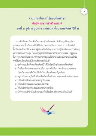 คำแนะนำในการใชแบบฝกทักษะ
ศิลปหรรษากลาสรางสรรค
ชุดที่ ๑ รูปราง รูปทรง แสนสนุก ชั้นประถมศึกษาปที่ ๒
๑
แบบฝกทักษะ เรื่อง ศิลปหรรษากลาสรางสรรค เลมที่ ๑ รูปราง รูปทรง
แสนสนุก เลมนี้ เปนแบบฝกที่ใชประกอบการเรียนการสอน สาระทัศนศิลป
ชั้นประถมศึกษาปที่ ๒ ที่เนนผูเรียนเปนสำคัญ เนนการปฎิบัติจริง และการเรียนรู
แบบกระบวนการกลุม โดยมีครูผูสอนใหคำแนะนำกอนทำกิจกรรม ครูผูสอน
ชี้แจงจุดประสงคและอธิบายรูปแบบการเรียนใหนักเรียนฟง เมื่อนักเรียนเขาใจ
การใชแบบฝกแลวปฏิบัติตามขั้นตอนตอไปนี้
๑. ชุดกิจกรรมฝกทักษะทัศนศิลปนี้ ใหนักเรียนฝกทักษะทางทัศนศิลป
๒. นักเรียนทำแบบทดสอบกอนเรียน และหลังเรียน (ครูอานแบบทดสอบ
กอนเรียนและหลังเรียนใหนักเรียนเลือกคำตอบที่ถูกตอง)
๓. ครูอานใบความรูใหนักเรียนฟงพรอมทั้งอธิบาย และแสดงตัวอยางประกอบ
๔. ใหนักเรียนฝกทักษะจนครบทุกกิจกรรม
๕. ใหนักเรียนประเมินตนเองทุกกิจกรรม
๖. ใหนักเรียนชวยกันประเมินผลงานของเพื่อน
๗. นำกิจกรรมที่นักเรียนฝกมาแสดงในชั้นเรียน เพื่อแลกเปลี่ยนเรียนรู
ศิลป์หรรษากล้าสร้างสรรค์ป.2
 