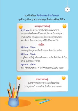 มฐ.ศ ๑.๑ สรางสรรคงานทัศนศิลปตามจินตนาการ
และความคิดสรางสรรค วิเคราะห วิพากษ วิจารณคุณคา
งานทัศนศิลป ถายทอดความรูสึก ความคิดตองานศิลปะ
อยางอิสระ ชื่นชมและประยุกตใชในชีวิตประจำวัน
มฐ.ศ ๑.๑ ป.๒/๑
บรรยายรูปราง รูปทรงที่พบในธรรมชาติและสิ่งแวดลอม
มฐ.ศ ๑.๑ ป.๒/๒
ระบุทัศนธาตุที่อยูในสิ่งแวดลอมและงานทัศนศิลป โดยเนนเรื่อง
เสน สี รูปราง และรูปทรง
มฐ.ศ ๑.๑ ป.๒/๓
สรางงานทัศนศิลปตาง ๆ โดยใชทัศนธาตุที่เนนเสน รูปราง
สาระการเรียนรู
รูปราง รูปทรงในธรรมชาติและสิ่งแวดลอม
เชน รูปกลม รี สามเหลี่ยม สี่เหลี่ยม และกระบอก
แบบฝกทักษะ ศิลปหรรษากลาสรางสรรค
ชุดที่ ๑ รูปราง รูปทรง แสนสนุก ชั้นประถมศึกษาปที่ ๒
มาตรฐานการเรียนรู
ตัวชี้วัด
๔ศิลป์หรรษากล้าสร้างสรรค์ป.2
 