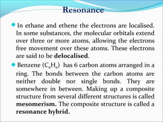 Resonance
In ethane and ethene the electrons are localised.
In some substances, the molecular orbitals extend
over three or more atoms, allowing the electrons
free movement over these atoms. These electrons
are said to be delocalised.
Benzene (C6H6) has 6 carbon atoms arranged in a
ring. The bonds between the carbon atoms are
neither double nor single bonds. They are
somewhere in between. Making up a composite
structure from several different structures is called
mesomerism. The composite structure is called a
resonance hybrid.
 