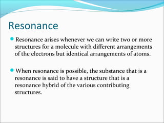 Resonance
Resonance arises whenever we can write two or more
structures for a molecule with different arrangements
of the electrons but identical arrangements of atoms.
When resonance is possible, the substance that is a
resonance is said to have a structure that is a
resonance hybrid of the various contributing
structures.
 