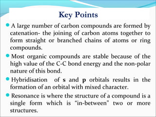 Key Points
A large number of carbon compounds are formed by
catenation- the joining of carbon atoms together to
form straight or branched chains of atoms or ring
compounds.
Most organic compounds are stable because of the
high value of the C-C bond energy and the non-polar
nature of this bond.
Hybridisation of s and p orbitals results in the
formation of an orbital with mixed character.
Resonance is where the structure of a compound is a
single form which is “in-between” two or more
structures.
 