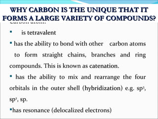 Carbon atom:
 is tetravalenttetravalent
 has the ability to bond with other carbon atoms
to form straight chains, branches and ring
compounds. This is known as catenation.catenation.
 has the ability to mix and rearrange the four
orbitals in the outer shell (hybridizationhybridization) e.g. sp3
,
sp2
, sp.
has resonance (delocalized electrons)
WHY CARBON IS THE UNIQUE THAT ITWHY CARBON IS THE UNIQUE THAT IT
FORMS A LARGE VARIETY OF COMPOUNDS?FORMS A LARGE VARIETY OF COMPOUNDS?
 