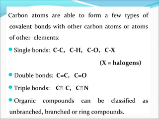 Carbon atoms are able to form a few types of
covalent bondscovalent bonds with other carbon atoms or atoms
of other elements:
Single bonds: C-C, C-H, C-O, C-X
(X = halogens)
Double bonds: C=C, C=O
Triple bonds: C C, C N≡ ≡
Organic compounds can be classified as
unbranched, branched or ring compounds.
 