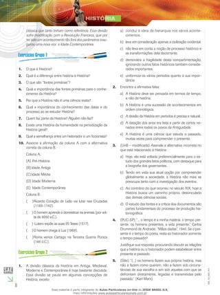 6
EM_1S_HIS_001
clássica que tanto tinham como referência. Essa divisão
sofre modificação com a Revolução Francesa, que por
ter sido um acontecimento tão fora dos parâmetros inau-
gurou uma nova era: a Idade Contemporânea.
O que é História?1.	
Qual é a diferença entre história e História?2.	
O que são “fontes primárias”?3.	
Qual a importância das fontes primárias para o conhe-4.	
cimento da História?
Por que a História não é uma ciência exata?5.	
Qual a importância do conhecimento das datas e do6.	
processo ao se estudar História?
Quem faz parte da História? Alguém não faz?7.	
Existe uma História da humanidade na periodização da8.	
História geral?
Qual a semelhança entre um historiador e um ficcionista?9.	
Associe a afirmação da coluna A com a alternativa10.	
correta da coluna B.
Coluna A:
(A)		Pré-História
(B)	Idade Antiga
(C)	Idade Média
(D)		Idade Moderna
(E)		Idade Contemporânea
Coluna B:
Ricardo Coração de Leão vai lutar nas Cruzadas(  )(
(1189-1192).
O homem aprende a domesticar os animais (por vol-(  )(
ta de 8000 a.C.).
Lutero expõe as suas 95 Teses (1517).(  )(
O homem chega à Lua (1969).(  )(
Roma vence Cartago na Terceira Guerra Púnica(  )(
(146 d.C.).
A divisão clássica da História em Antiga, Medieval,1.	
Moderna e Contemporânea é hoje bastante discutida.
Essa divisão se pauta em algumas concepções de
História, exceto:
conduz à ideia de hierarquia nos vários aconte-a)	
cimentos.
leva em consideração apenas a civilização ocidental.b)	
não leva em conta a noção de processo histórico ec)	
as transformações dela decorrente.
demonstra a fragilidade desta compartimentação,d)	
ignorando outros fatos históricos também conside-
rados importantes.
uniformiza os vários períodos quanto à sua impor-e)	
tância.
Encontre a afirmativa falsa:2.	
A História deve ser pensada em termos de tempo,a)	
e não de história.
A História é uma sucessão de acontecimentos emb)	
ordem cronológica.
A divisão da História em períodos é precisa e natural.c)	
A datação dos anos era feita a partir de certos rei-d)	
nados entre todos os povos da Antiguidade.
A História é uma ciência que estuda o passado,e)	
muitas vezes para compreender o presente.
(UnB – modificada) Assinale a alternativa incorreta no3.	
que está relacionado à História:
Hoje, ela está voltada preferencialmente para o es-a)	
tudo dos grandes fatos políticos, com destaque para
a biografia dos governantes.
Tendo em vista sua atual opção por compreenderb)	
globalmente a sociedade, a História não mais se
preocupa tanto com a investigação dos eventos.
Ao contrário do que ocorreu no século XIX, hoje ac)	
História busca um caminho próprio, desvinculado
das demais ciências sociais.
O estudo das fontes e a crítica dos documentos sãod)	
partes fundamentais do processo de produção his-
toriográfica.
(PUC-SP) “... o tempo é a minha matéria, o tempo pre-4.	
sente, os homens presentes, a vida presente.” Carlos
Drummond de Andrade. “Mãos dadas”, 1940. Se o pre-
sente é o tempo do poeta, resta ao historiador somente
o tempo passado?
Justifique sua resposta, procurando discutir as relações
que a história ou o historiador podem estabelecer entre
presente e passado.
(Elite) “[...] os homens fazem sua própria história, mas5.	
não a fazem como querem; não a fazem sob circuns-
tâncias de sua escolha e sim sob aquelas com que se
defrontam diretamente, legadas e transmitidas pelo
passado.” (Karl Marx)
Esse material é parte integrante do Aulas Particulares on-line do IESDE BRASIL S/A,
mais informações www.aulasparticularesiesde.com.br
 