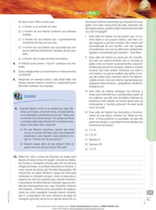 7
EM_1S_HIS_001
No texto acima, Marx conclui que:
o homem é um produto do meio.a)	
o homem faz sua história conforme sua exclusivab)	
vontade.
o homem faz sua história sob o aproveitamentoc)	
consciente do meio em que vive.
o homem faz sua história sob circunstâncias comd)	
que se defronta diretamente, herdadas de seu pas-
sado.
o homem não é capaz de fazer sua história.e)	
A História pode prever o futuro? Justifique sua res-6.	
posta.
Qual a relação entre o eurocentrismo e o etnocentrismo7.	
na História?
Responda um exemplo prático: caso Adolf Hitler não8.	
tivesse nascido, haveria o nazismo e a Segunda Guerra
Mundial? Justifique sua resposta.
movimento histórico mais amplo que impulsionava suas
ações. Com base nesse ponto de vista, responda: das
afirmações abaixo, qual(is) é(são) diretamente favorável
(is) a tal concepção?
I.	 Essa visão da história nos faz pensar que “os ho-
mens fazem a sua própria história, mas não a fa-
zem segundo a sua livre vontade; não a fazem sob
circunstâncias de sua escolha, mas sob aquelas
circunstâncias com que se defrontam diretamente,
legadas e transmitidas pelo passado” – Karl Marx.
II.	 Essa visão da história se pauta por ser concebi-
da como um sistema fechado. Isto é, concebe as
ações como se fossem autossuficientes, autojusti-
ficadas pelo panorama da época, alheias à vontade
humana. Isso deve acabar. Devemos nos voltar a
uma história na qual as análises das ações huma-
nas são vistas como inseridas dentro de determi-
nações sociais, mas sem estarem aprisionadas por
quaisquer determinismos – geográficos, climáticos,
biológicos etc.
III.	 Essa visão da história consegue nos fornecer a
chave para entendermos a complexidade social, ao
nos salientar que são nas condições materiais de
existência onde residem as formas gerais para se
compreender o “sentido profundo” do meio social
como um todo.
IV.	 Essa visão da história nos demonstra o funciona-
mento do que alguns chamam de “Roda da His-
tória”: a força presente na sociedade, da qual não
podemos escapar, e que determina as atitudes dos
homens em seu tempo.
I, II, III.a)	
I, III, IV.b)	
Apenas a I.c)	
Apenas a IV.d)	
I, II, IV.e)	
Quando alguém inova ou se destaca por algo dife-9.	
rente (um invento, uma teoria nova, uma descoberta,
uma explicação), geralmente se diz que “fulano era
um homem fora de seu tempo”. No campo da Física,
o cientista inglês Isaac Newton foi um desses inova-
dores. Com base nisso, responda:
No que Newton contribuiu, naquilo que tantoa)	
inovou no campo da Física, para que possamos
classificá-lo como alguém muito próximo à no-
ção de “homem fora de seu tempo”?
Newton estava além de seu tempo? Pode al-b)	
guém viver fora de seu tempo? Por quê?
(Elite) Em 1492, o sonho de Colombo, de avistar terra10.	
depois de longo tempo de viagem, tornava-se realida-
de. Embora o navegador achasse até o fim da vida que
chegara às Índias, na verdade descobrira a América: o
maior evento da época das Grandes Navegações. No
nascimento da Idade Moderna, época de profundas
mudanças no contexto europeu, muito se especulou a
respeito de como foi possível, justo naquele momento,
a descoberta do Novo Mundo. Postulam algumas ten-
dências historiográficas que, caso Cristóvão Colombo
não existisse, a América seria descoberta de qualquer
modo por outro navegador naquele mesmo contexto.
Isto é, a descoberta não teve influência da ação do
navegador genovês: ele só foi um agente dentro de um
Esse material é parte integrante do Aulas Particulares on-line do IESDE BRASIL S/A,
mais informações www.aulasparticularesiesde.com.br
 