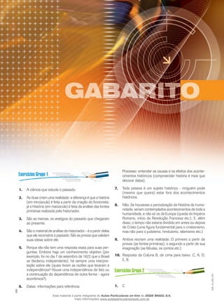 8
B
CCCC
DDD
E
A
A ciência que estuda o passado.1.	
As duas criam uma realidade: a diferença é que a história2.	
(em minúscula) é feita a partir da criação do ficcionista;
já a História (em maiúscula) é feita da análise das fontes
primárias realizada pelo historiador.
São as marcas, os vestígios do passado que chegaram3.	
ao presente.
São o material de análise do historiador - é a partir delas4.	
que ele reconstrói o passado. São as provas que validam
suas ideias sobre ele.
Porque ela não tem uma resposta exata para suas per-5.	
guntas. Embora haja um conhecimento objetivo (por
exemplo, foi no dia 7 de setembro de 1822 que o Brasil
se declarou independente), há sempre uma interpre-
tação sobre ele (quais foram as razões que levaram à
independência? Houve uma independência de fato ou
a continuação da dependência de outra forma - agora
econômica?).
Datas: informações para referência.6.	
Processo: entender as causas e os efeitos dos aconte-
cimentos históricos (compreender história é mais que
decorar datas).
Toda pessoa é um sujeito histórico - ninguém pode7.	
(mesmo que queira) estar fora dos acontecimentos
históricos.
Não. Se houvesse a periodização da História da huma-8.	
nidade, seriam contemplados acontecimentos de toda a
humanidade, e não só os da Europa (queda do Império
Romano, início da Revolução Francesa etc.). E, além
disso, o tempo não estaria dividido em antes ou depois
de Cristo (uma figura fundamental para o cristianismo,
mas não para o judaísmo, hinduísmo, islamismo etc.)
Ambos recriam uma realidade. O primeiro a partir de9.	
provas (as fontes primárias), o segundo a partir de sua
imaginação (as fábulas, os contos etc.)
Resposta da Coluna B, de cima para baixo: C, A, D,10.	
E, B.
C1.	
EM_1S_HIS_001
Esse material é parte integrante do Aulas Particulares on-line do IESDE BRASIL S/A,
mais informações www.aulasparticularesiesde.com.br
 