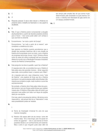 C2.	
A3.	
Resposta pessoal. O aluno deve discutir a influência do4.	
presente sobre o trabalho do historiador e o seu papel na
atualidade.
D5.	
Não. O que a História pode é compreender a situação6.	
atual (presente) e, a partir daí, levantar possíveis cenários
para o futuro – mas nunca pode saber com certeza o
que ocorrerá no amanhã.
Eurocentrismo: “ver tudo a partir da Europa”.7.	
Etnocentrismo: “ver tudo a partir de si mesmo”, sem
considerar a existência do outro.
Isso aparece na História quando percebemos que a
divisão dos períodos históricos não é uma divisão da
História da humanidade como um todo, e sim a História
do progresso da Europa: de seu “início” (Grécia e Roma
como as raízes da cultura ocidental) até sua conquista
efetiva do mundo com a Revolução Francesa e Industrial,
marcos da História Contemporânea.
Esta pergunta nos leva à questão: quem faz a História?8.	
A resposta seria não, se acreditarmos que a História é
feita pelos atos dos grandes homens - afinal, segundo
essa visão, como poderia haver o nazismo sem Hitler?
Já a resposta seria sim, caso crêssemos numa “roda
da História”, uma espécie de força que faz a História
acontecer e na qual as pessoas estão subordinadas (não
importa sua vontade ou ação, nada mudaria o curso dos
acontecimentos).
Na verdade, a História não é feita pelas mãos dos gran-
des homens, nem por forças subterrâneas que regulam
nossos atos. A História é feita pelas mãos de todos, que
executam suas ações com base num leque de opções
dado por sua época.
Com isso, esta é uma pergunta retórica: não temos como
respondê-la – até porque não há um “laboratório” onde
essa possibilidade possa ser testada.
9.	
I.	
Teoria da Gravitação Universal foi uma de suasa)	
maiores inovações.
Newton não estava além de seu tempo: como eleb)	
mesmo disse, “Só vi mais longe, pois me apoiei em
ombro de gigantes” – isto é, suas teorias só foram
possíveis devido a um conhecimento pré-existente.
Mas o certo é que ninguém pode estar além de
seu tempo pelo simples fato de que somos muito
determinados pela sociedade na qual vivemos. Em
suma: o indivíduo tem liberdade de ação dentro de
um espaço predeterminado.
D10.	
9
EM_1S_HIS_001
Esse material é parte integrante do Aulas Particulares on-line do IESDE BRASIL S/A,
mais informações www.aulasparticularesiesde.com.br
 