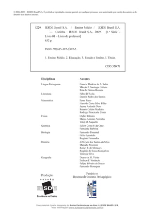 © 2006-2009 – IESDE Brasil S.A. É proibida a reprodução, mesmo parcial, por qualquer processo, sem autorização por escrito dos autores e do
detentor dos direitos autorais.
Produção
Projeto e
Desenvolvimento Pedagógico
Disciplinas			 Autores	
Língua Portuguesa			 Francis Madeira da S. Sales
				 Márcio F. Santiago Calixto
				 Rita de Fátima Bezerra
Literatura			 Fábio D’Ávila	
				 Danton Pedro dos Santos
Matemática			 Feres Fares
				 Haroldo Costa Silva Filho
				 Jayme Andrade Neto
				 Renato Caldas Madeira
				 Rodrigo Piracicaba Costa
Física				 Cleber Ribeiro
				 Marco Antonio Noronha
				 Vitor M. Saquette
Química				 Edson Costa P. da Cruz
				 Fernanda Barbosa
Biologia				 Fernando Pimentel
				 Hélio Apostolo
				 Rogério Fernandes
História				 Jefferson dos Santos da Silva	
				 Marcelo Piccinini			
				 Rafael F. de Menezes
				 Rogério de Sousa Gonçalves
				 Vanessa Silva
Geografia	 	 	 Duarte A. R. Vieira
				 Enilson F. Venâncio
				 Felipe Silveira de Souza
				 Fernando Mousquer
I229 IESDE Brasil S.A. / Ensino Médio / IESDE Brasil S.A.
— Curitiba : IESDE Brasil S.A., 2009. [1.a
Série –
Livro 01 – Livro do professor]
632 p.
ISBN: 978-85-387-0307-5
1. Ensino Médio. 2. Educação. 3. Estudo e Ensino. I. Título.
CDD 370.71
Esse material é parte integrante do Aulas Particulares on-line do IESDE BRASIL S/A,
mais informações www.aulasparticularesiesde.com.br
 